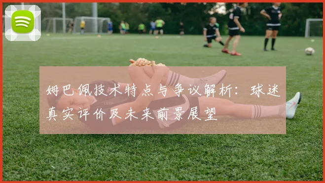 姆巴佩技术特点与争议解析:球迷真实评价及未来前景展望