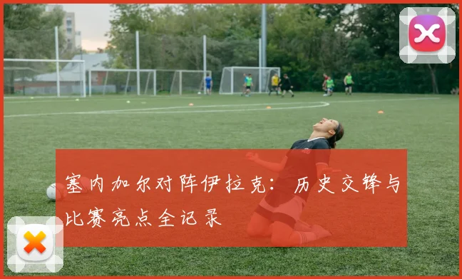 塞内加尔对阵伊拉克：历史交锋与比赛亮点全记录