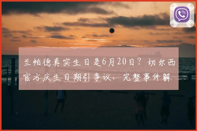 兰帕德真实生日是6月20日？切尔西官方庆生日期引争议，完整事件解析