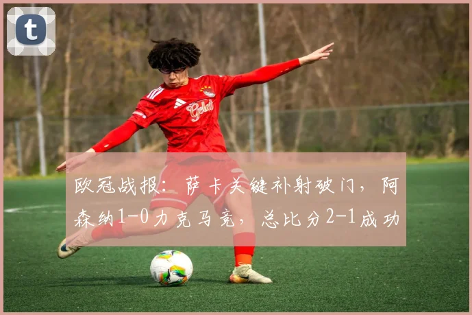 欧冠战报:萨卡关键补射破门,阿森纳1-0力克马竞,总比分2-1成功晋级