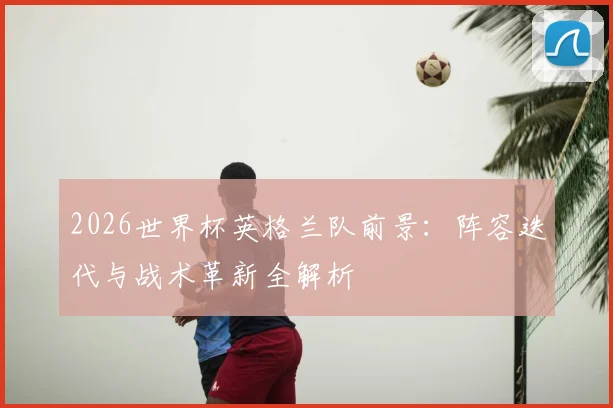 2026世界杯英格兰队前景：阵容迭代与战术革新全解析