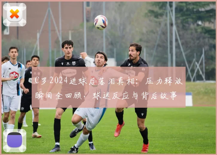C罗2024进球后落泪真相:压力释放瞬间全回顾,球迷反应与背后故事解读