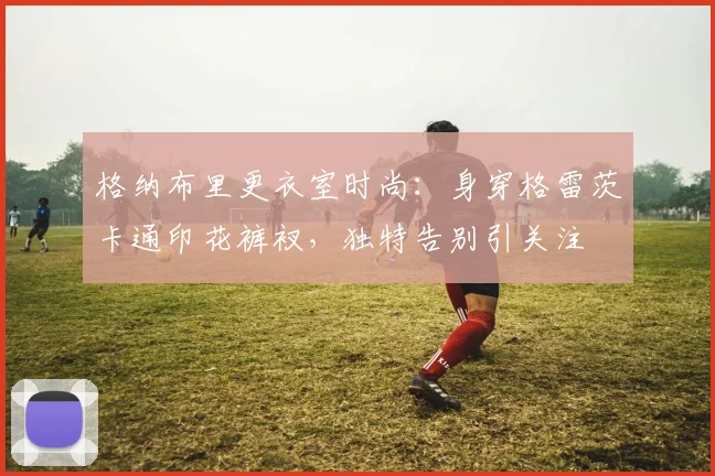 格纳布里更衣室时尚：身穿格雷茨卡通印花裤衩，独特告别引关注
